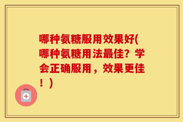 哪种氨糖服用效果好(哪种氨糖用法佳?学会正确服用,效果更佳!) 哪种氨糖服用效果好(哪种氨糖用法佳?学会正确服用,效果更佳!)