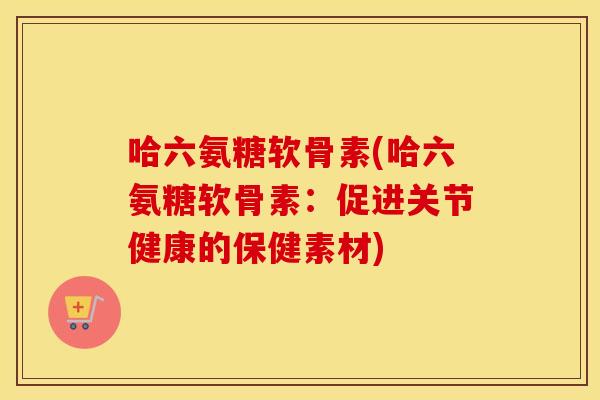 哈六氨糖软骨素(哈六氨糖软骨素:促进关节健康的保健素材) 哈六氨糖软骨素(哈六氨糖软骨素:促进关节健康的保健素材)