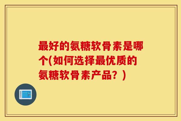 好的氨糖软骨素是哪个(如何选择优质的氨糖软骨素产品?) 好的氨糖软骨素是哪个(如何选择优质的氨糖软骨素产品?)