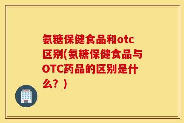氨糖保健食品和otc区别(氨糖保健食品与OTC药品的区别是什么?) 氨糖保健食品和otc区别(氨糖保健食品与OTC药品的区别是什么?)