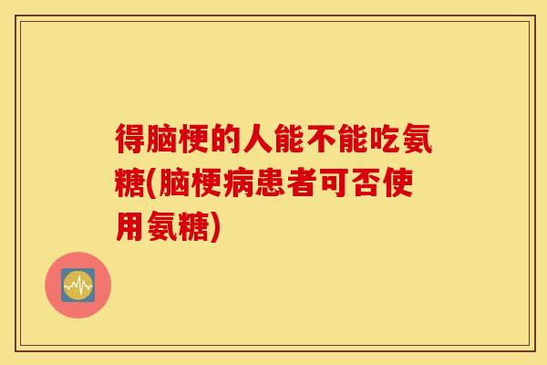 得脑梗的人能不能吃氨糖(脑梗患者可否使用氨糖) 得脑梗的人能不能吃氨糖(脑梗患者可否使用氨糖)