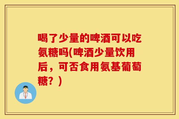 喝了少量的啤酒可以吃氨糖吗(啤酒少量饮用后,可否食用氨基葡萄糖?) 喝了少量的啤酒可以吃氨糖吗(啤酒少量饮用后,可否食用氨基葡萄糖?)