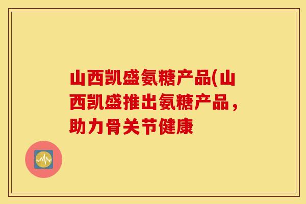 山西凯盛氨糖产品(山西凯盛推出氨糖产品,助力骨关节健康 山西凯盛氨糖产品(山西凯盛推出氨糖产品,助力骨关节健康