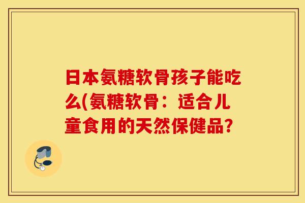日本氨糖软骨孩子能吃么(氨糖软骨:适合儿童食用的天然保健品? 日本氨糖软骨孩子能吃么(氨糖软骨:适合儿童食用的天然保健品?