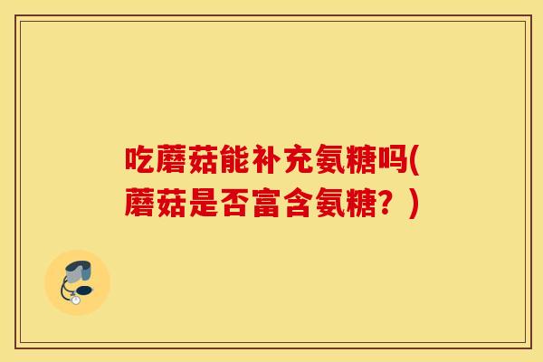 吃蘑菇能补充氨糖吗(蘑菇是否富含氨糖？)