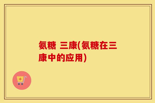 氨糖 三康(氨糖在三康中的应用) 氨糖 三康(氨糖在三康中的应用)