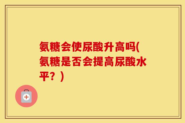氨糖会使尿酸升高吗(氨糖是否会提高尿酸水平？)