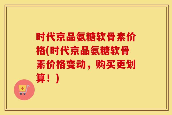 时代京品氨糖软骨素价格(时代京品氨糖软骨素价格变动,购买更划算!) 时代京品氨糖软骨素价格(时代京品氨糖软骨素价格变动,购买更划算!)