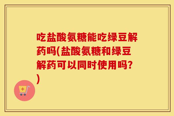 吃盐酸氨糖能吃绿豆解药吗(盐酸氨糖和绿豆解药可以同时使用吗?) 吃盐酸氨糖能吃绿豆解药吗(盐酸氨糖和绿豆解药可以同时使用吗?)