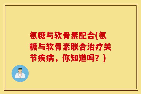 氨糖与软骨素配合(氨糖与软骨素联合关节，你知道吗？)