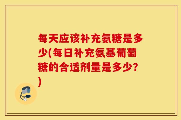 每天应该补充氨糖是多少(每日补充氨基葡萄糖的合适剂量是多少？)