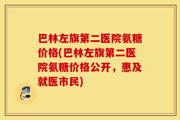 巴林左旗第二医院氨糖价格(巴林左旗第二医院氨糖价格公开,惠及就医市民) 巴林左旗第二医院氨糖价格(巴林左旗第二医院氨糖价格公开,惠及就医市民)