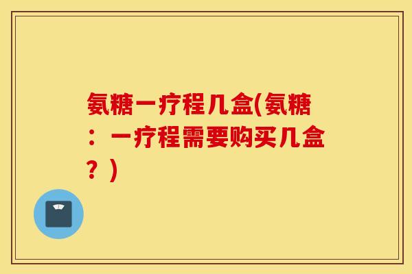 氨糖一疗程几盒(氨糖:一疗程需要购买几盒?) 氨糖一疗程几盒(氨糖:一疗程需要购买几盒?)