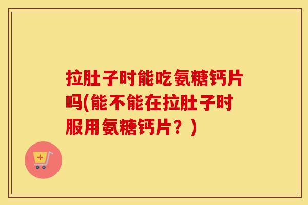 拉肚子时能吃氨糖钙片吗(能不能在拉肚子时服用氨糖钙片?) 拉肚子时能吃氨糖钙片吗(能不能在拉肚子时服用氨糖钙片?)