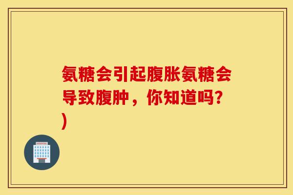 氨糖会引起腹胀氨糖会导致腹肿，你知道吗？)