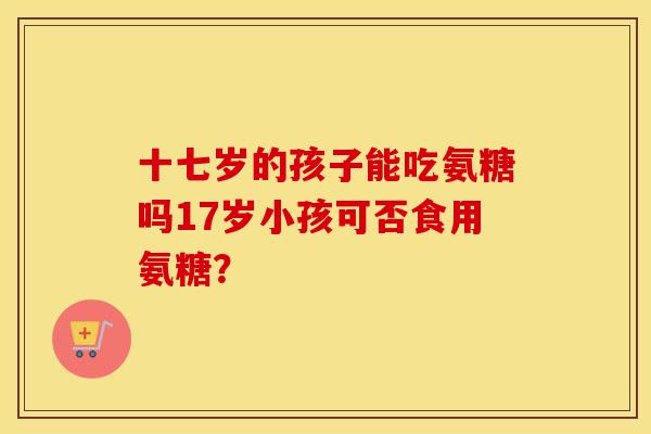 十七岁的孩子能吃氨糖吗17岁小孩可否食用氨糖？