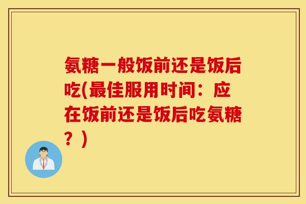 氨糖一般饭前还是饭后吃(佳服用时间:应在饭前还是饭后吃氨糖?) 氨糖一般饭前还是饭后吃(佳服用时间:应在饭前还是饭后吃氨糖?)
