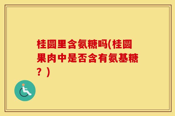 桂圆里含氨糖吗(桂圆果肉中是否含有氨基糖?) 桂圆里含氨糖吗(桂圆果肉中是否含有氨基糖?)