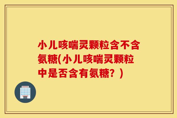 小儿咳喘灵颗粒含不含氨糖(小儿咳喘灵颗粒中是否含有氨糖?) 小儿咳喘灵颗粒含不含氨糖(小儿咳喘灵颗粒中是否含有氨糖?)