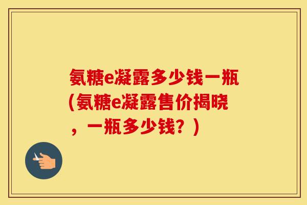氨糖e凝露多少钱一瓶(氨糖e凝露售价揭晓,一瓶多少钱?) 氨糖e凝露多少钱一瓶(氨糖e凝露售价揭晓,一瓶多少钱?)