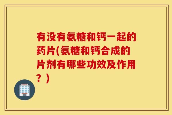 有没有氨糖和钙一起的药片(氨糖和钙合成的片剂有哪些功效及作用？)