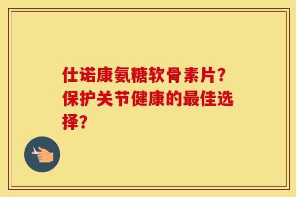 仕诺康氨糖软骨素片?保护关节健康的佳选择? 仕诺康氨糖软骨素片?保护关节健康的佳选择?