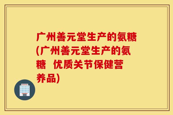 广州善元堂生产的氨糖(广州善元堂生产的氨糖  优质关节保健营养品)