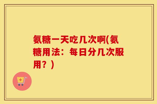 氨糖一天吃几次啊(氨糖用法:每日分几次服用?) 氨糖一天吃几次啊(氨糖用法:每日分几次服用?)