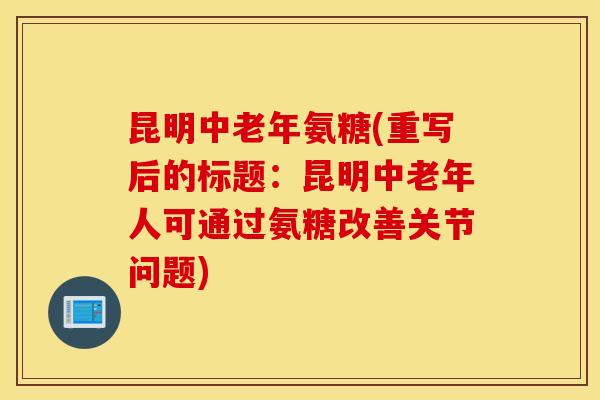 昆明中老年氨糖(重写后的标题：昆明中老年人可通过氨糖改善关节问题)