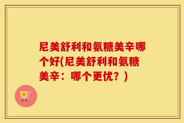 尼美舒利和氨糖美辛哪个好(尼美舒利和氨糖美辛：哪个更优？)