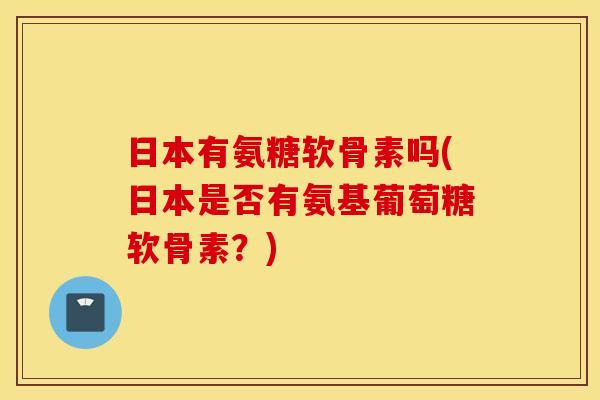 日本有氨糖软骨素吗(日本是否有氨基葡萄糖软骨素?) 日本有氨糖软骨素吗(日本是否有氨基葡萄糖软骨素?)