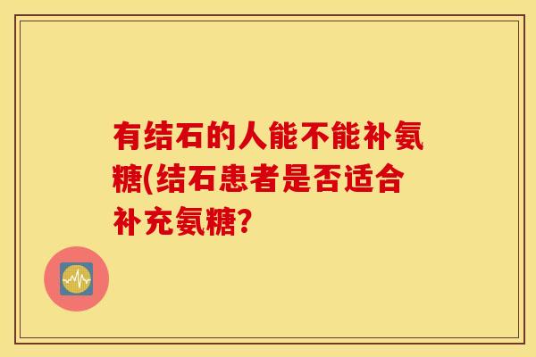 有结石的人能不能补氨糖(结石患者是否适合补充氨糖? 有结石的人能不能补氨糖(结石患者是否适合补充氨糖?