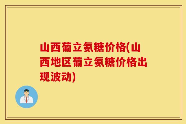 山西葡立氨糖价格(山西地区葡立氨糖价格出现波动)