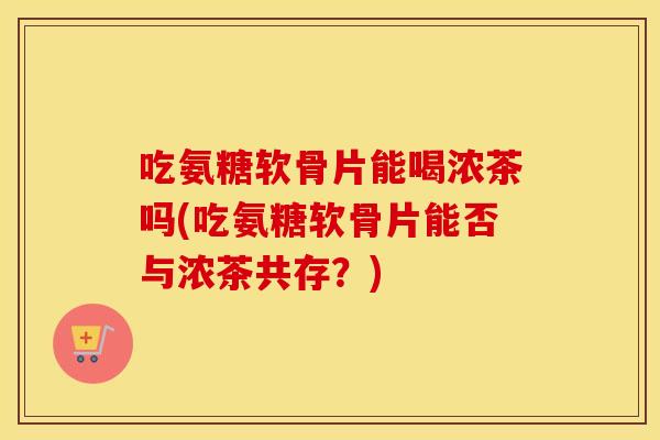吃氨糖软骨片能喝浓茶吗(吃氨糖软骨片能否与浓茶共存?) 吃氨糖软骨片能喝浓茶吗(吃氨糖软骨片能否与浓茶共存?)