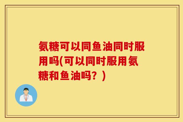 氨糖可以同鱼油同时服用吗(可以同时服用氨糖和鱼油吗？)