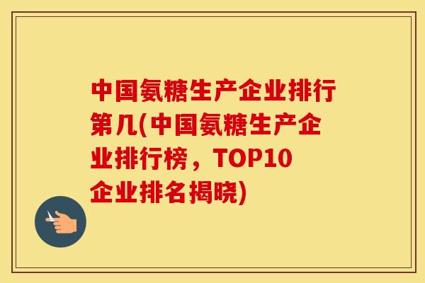 中国氨糖生产企业排行第几(中国氨糖生产企业排行榜，TOP10企业排名揭晓)