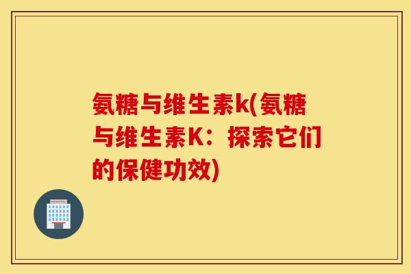 氨糖与维生素k(氨糖与维生素K:探索它们的保健功效) 氨糖与维生素k(氨糖与维生素K:探索它们的保健功效)