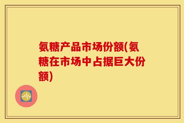 氨糖产品市场份额(氨糖在市场中占据巨大份额)