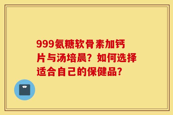 999氨糖软骨素加钙片与汤培晨？如何选择适合自己的保健品？