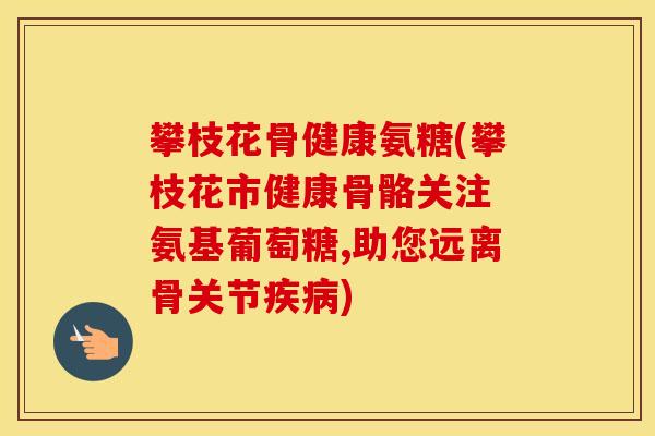 攀枝花骨健康氨糖(攀枝花市健康骨骼关注 氨基葡萄糖,助您远离骨关节)