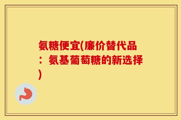 氨糖便宜(廉价替代品:氨基葡萄糖的新选择) 氨糖便宜(廉价替代品:氨基葡萄糖的新选择)