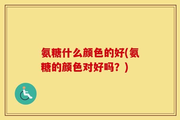 氨糖什么颜色的好(氨糖的颜色对好吗?) 氨糖什么颜色的好(氨糖的颜色对好吗?)