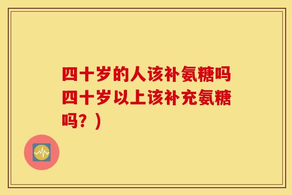 四十岁的人该补氨糖吗四十岁以上该补充氨糖吗?) 四十岁的人该补氨糖吗四十岁以上该补充氨糖吗?)
