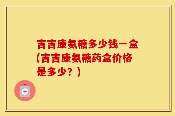 吉吉康氨糖多少钱一盒(吉吉康氨糖药盒价格是多少？)