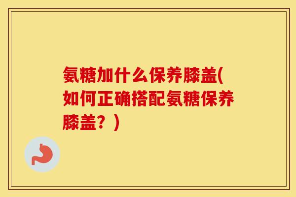 氨糖加什么保养膝盖(如何正确搭配氨糖保养膝盖?) 氨糖加什么保养膝盖(如何正确搭配氨糖保养膝盖?)