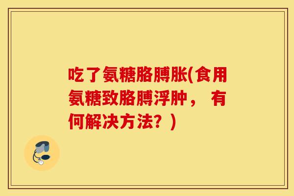 吃了氨糖胳膊胀(食用氨糖致胳膊浮肿, 有何解决方法?) 吃了氨糖胳膊胀(食用氨糖致胳膊浮肿, 有何解决方法?)