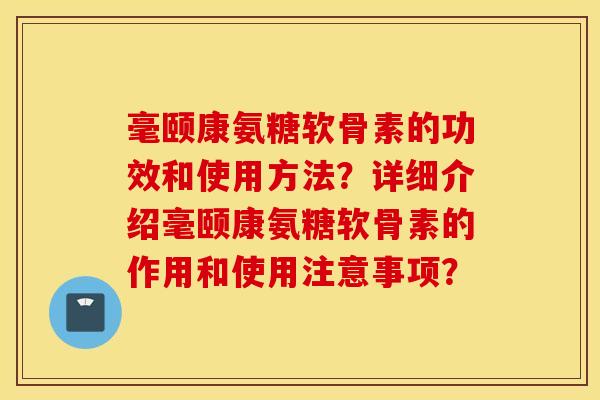 毫颐康氨糖软骨素的功效和使用方法?详细介绍毫颐康氨糖软骨素的作用和使用注意事项? 毫颐康氨糖软骨素的功效和使用方法?详细介绍毫颐康氨糖软骨素的作用和使用注意事项?