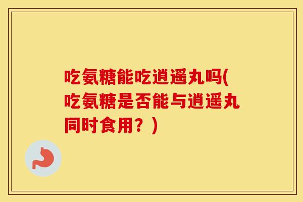 吃氨糖能吃逍遥丸吗(吃氨糖是否能与逍遥丸同时食用?) 吃氨糖能吃逍遥丸吗(吃氨糖是否能与逍遥丸同时食用?)