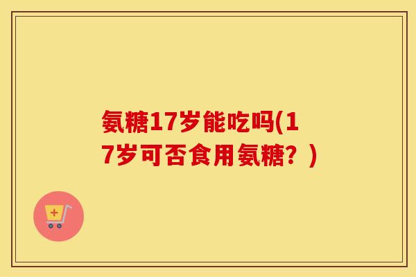 氨糖17岁能吃吗(17岁可否食用氨糖?) 氨糖17岁能吃吗(17岁可否食用氨糖?)