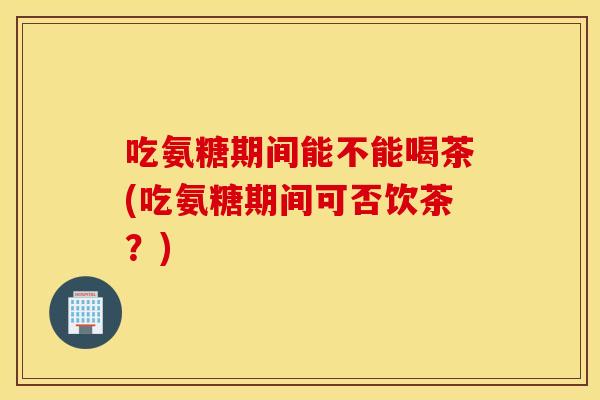 吃氨糖期间能不能喝茶(吃氨糖期间可否饮茶?) 吃氨糖期间能不能喝茶(吃氨糖期间可否饮茶?)